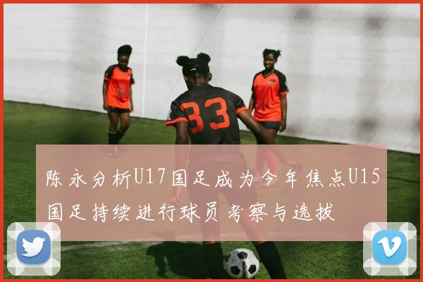 陈永分析U17国足成为今年焦点U15国足持续进行球员考察与选拔