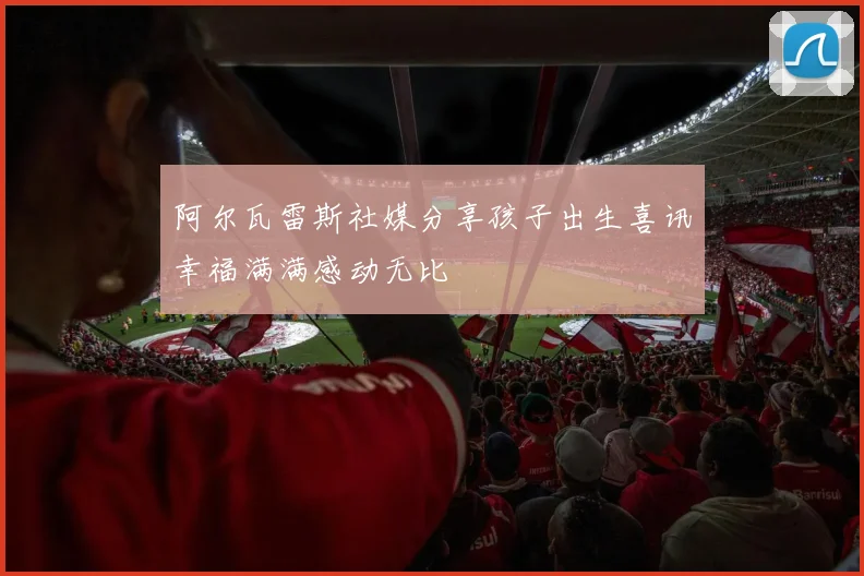 阿尔瓦雷斯社媒分享孩子出生喜讯幸福满满感动无比