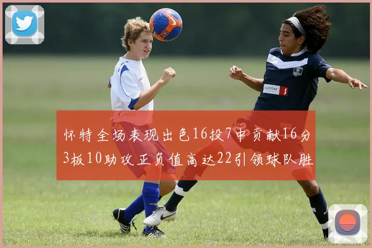 怀特全场表现出色16投7中贡献16分3板10助攻正负值高达22引领球队胜利