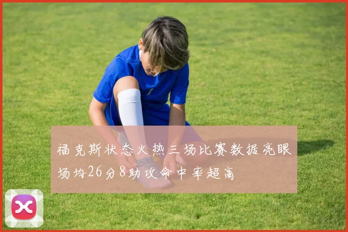 福克斯状态火热三场比赛数据亮眼场均26分8助攻命中率超高