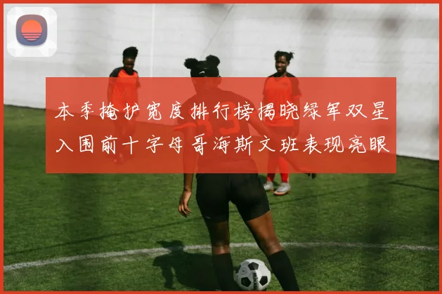 本季掩护宽度排行榜揭晓绿军双星入围前十字母哥海斯文班表现亮眼