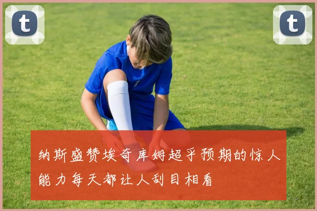 纳斯盛赞埃奇库姆超乎预期的惊人能力每天都让人刮目相看