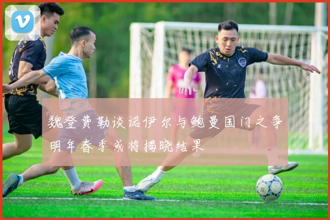 魏登费勒谈诺伊尔与鲍曼国门之争明年春季或将揭晓结果