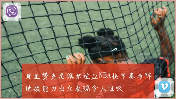 库里赞克尼佩尔适应NBA快节奏与阵地战能力出众表现令人惊叹