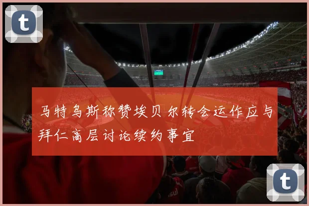 马特乌斯称赞埃贝尔转会运作应与拜仁高层讨论续约事宜