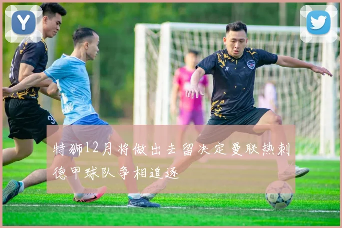 特狮12月将做出去留决定曼联热刺德甲球队争相追逐