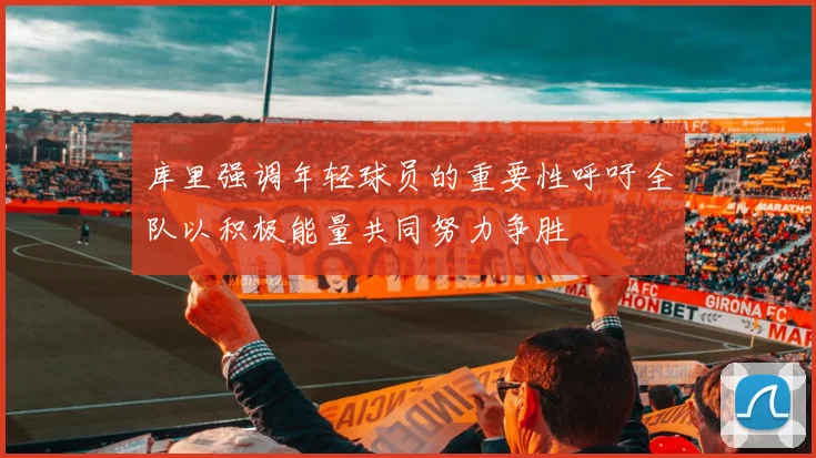 库里强调年轻球员的重要性呼吁全队以积极能量共同努力争胜