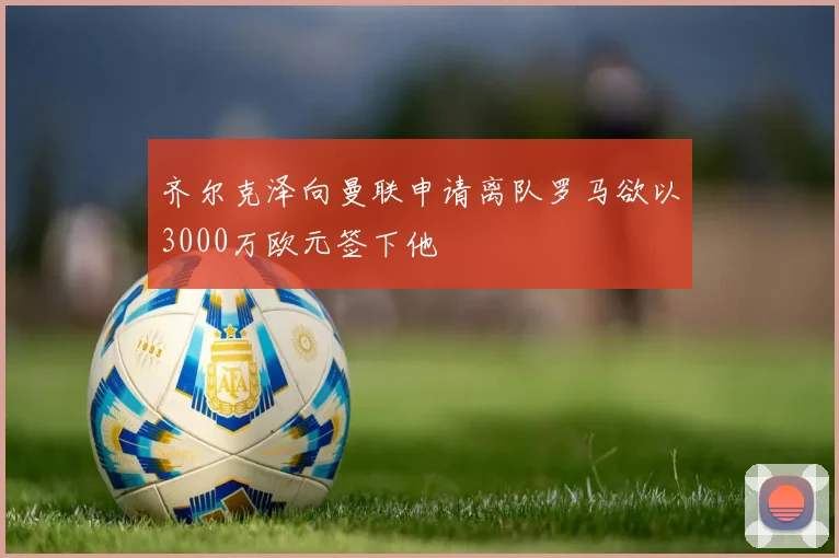 齐尔克泽向曼联申请离队罗马欲以3000万欧元签下他