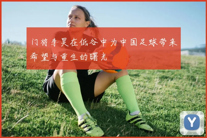 门将李昊在低谷中为中国足球带来希望与重生的曙光