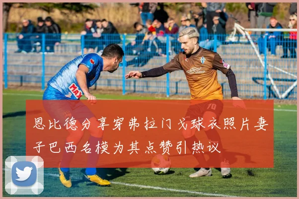 恩比德分享穿弗拉门戈球衣照片妻子巴西名模为其点赞引热议