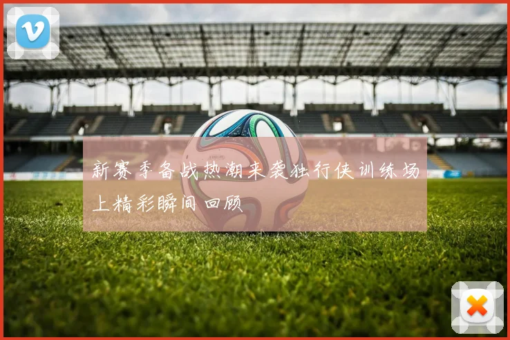 新赛季备战热潮来袭独行侠训练场上精彩瞬间回顾
