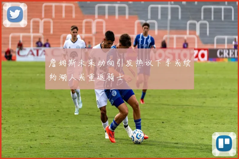 詹姆斯未来动向引发热议下季或续约湖人或重返骑士
