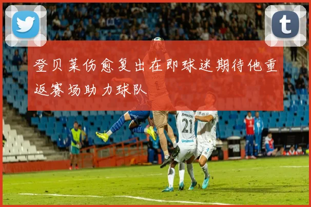 登贝莱伤愈复出在即球迷期待他重返赛场助力球队