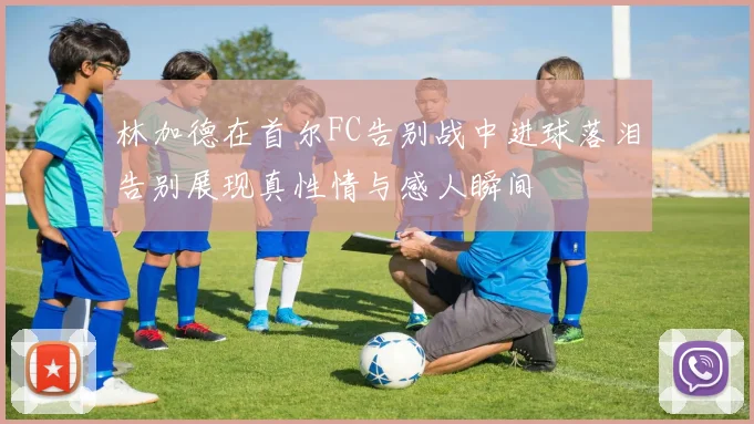 林加德在首尔FC告别战中进球落泪告别展现真性情与感人瞬间