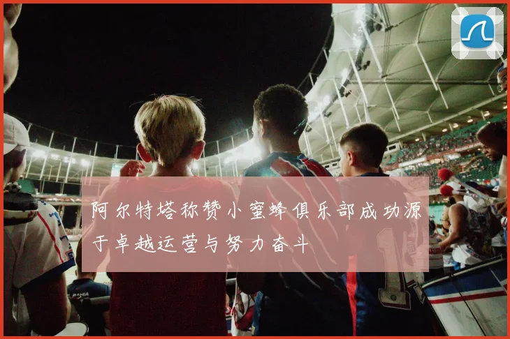 阿尔特塔称赞小蜜蜂俱乐部成功源于卓越运营与努力奋斗