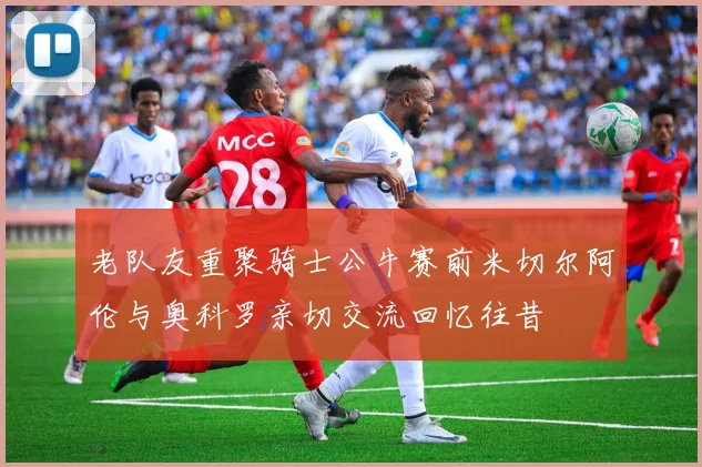 老队友重聚骑士公牛赛前米切尔阿伦与奥科罗亲切交流回忆往昔