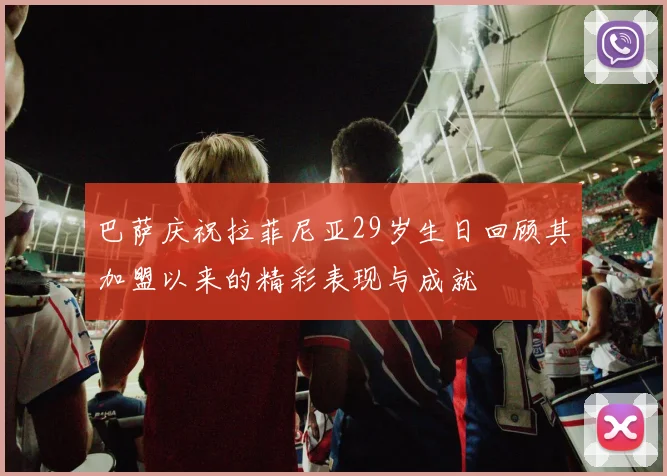 巴萨庆祝拉菲尼亚29岁生日回顾其加盟以来的精彩表现与成就