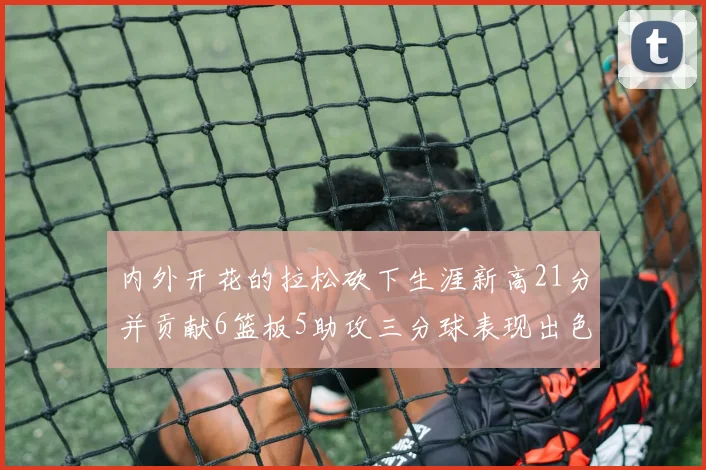 内外开花的拉松砍下生涯新高21分并贡献6篮板5助攻三分球表现出色