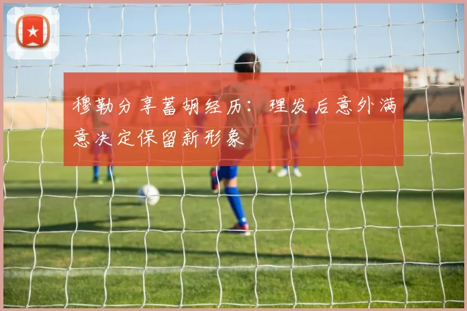 穆勒分享蓄胡经历：理发后意外满意决定保留新形象
