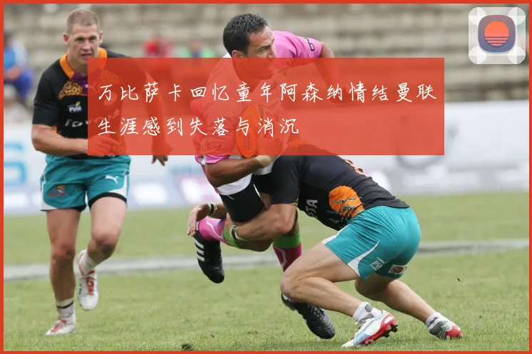 万比萨卡回忆童年阿森纳情结曼联生涯感到失落与消沉