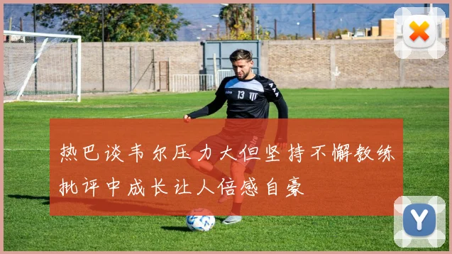 热巴谈韦尔压力大但坚持不懈教练批评中成长让人倍感自豪