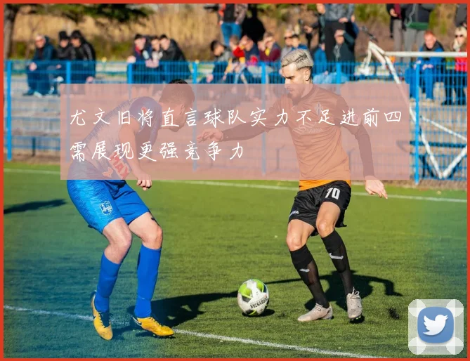 尤文旧将直言球队实力不足进前四需展现更强竞争力