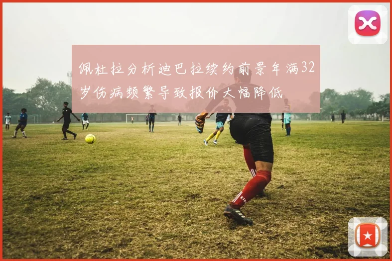 佩杜拉分析迪巴拉续约前景年满32岁伤病频繁导致报价大幅降低