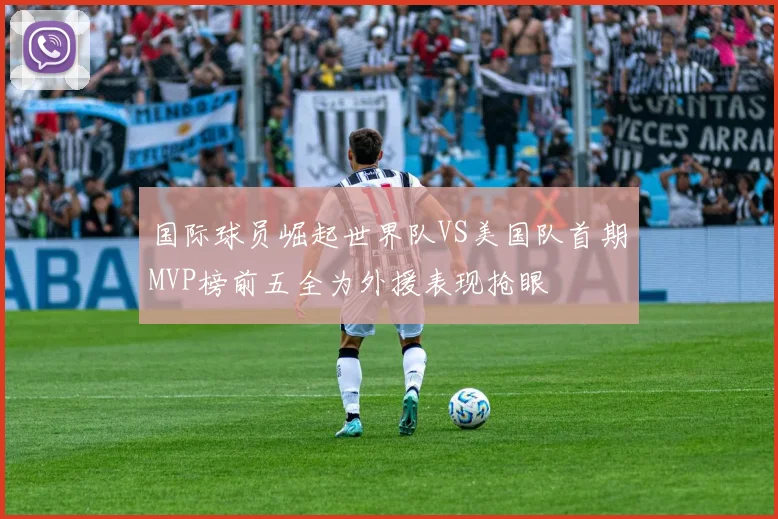 国际球员崛起世界队VS美国队首期MVP榜前五全为外援表现抢眼