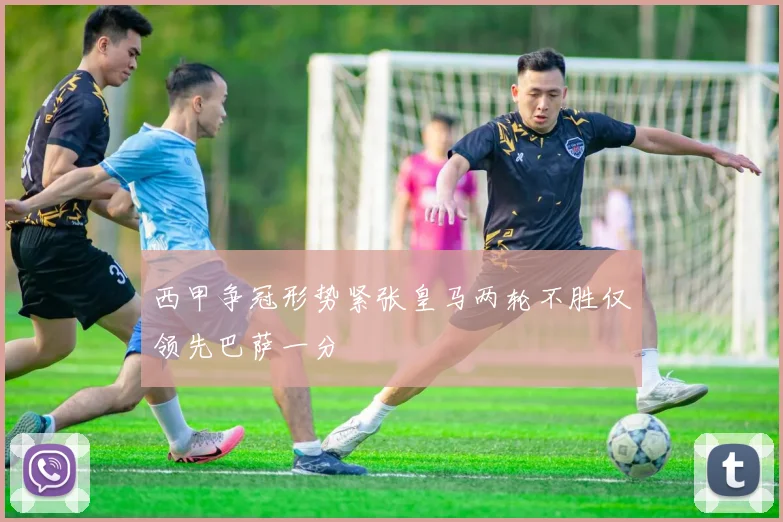 西甲争冠形势紧张皇马两轮不胜仅领先巴萨一分