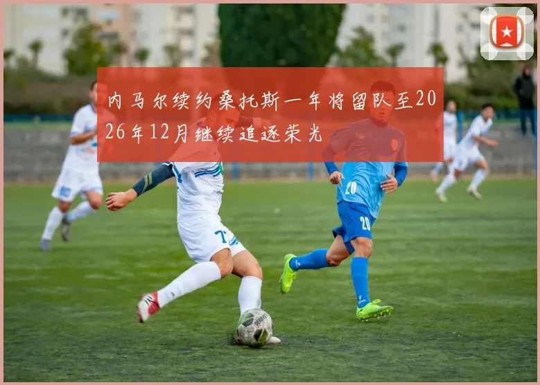 内马尔续约桑托斯一年将留队至2026年12月继续追逐荣光