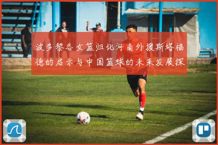 波多黎各女篮归化河南外援斯塔福德的启示与中国篮球的未来发展探讨