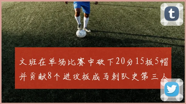 文班在单场比赛中砍下20分15板5帽并贡献8个进攻板成马刺队史第三人追平邓肯伟业