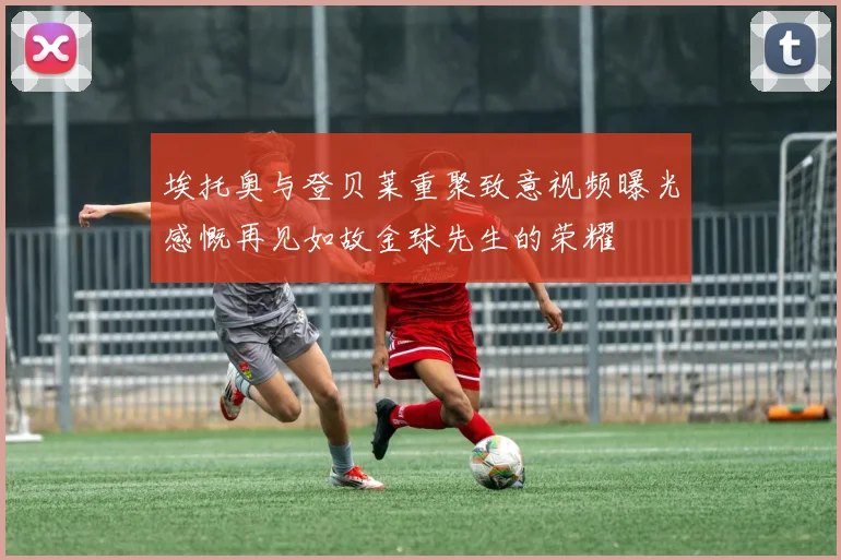 埃托奥与登贝莱重聚致意视频曝光感慨再见如故金球先生的荣耀