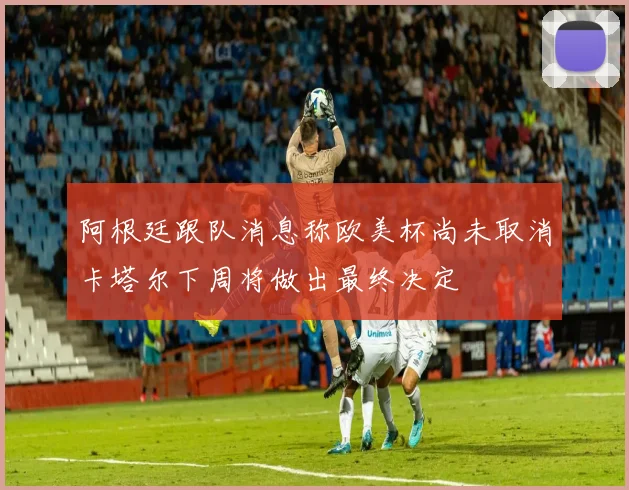 阿根廷跟队消息称欧美杯尚未取消卡塔尔下周将做出最终决定