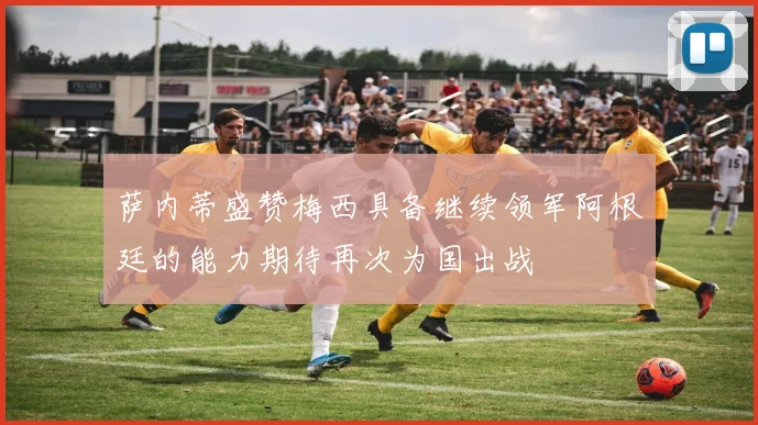 萨内蒂盛赞梅西具备继续领军阿根廷的能力期待再次为国出战
