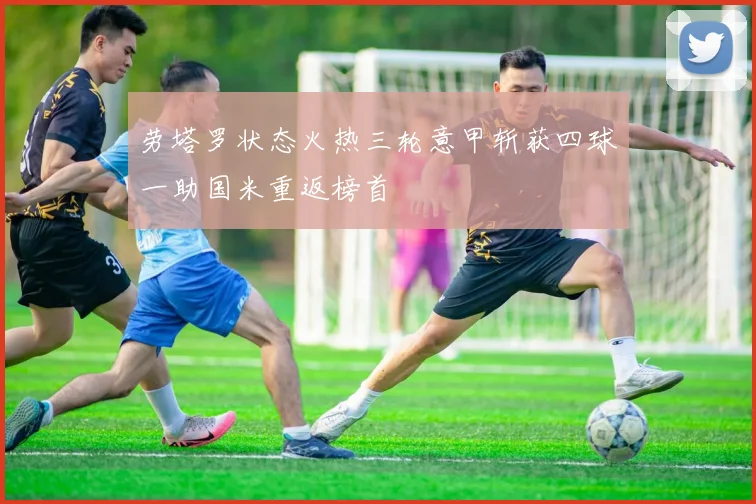 劳塔罗状态火热三轮意甲斩获四球一助国米重返榜首