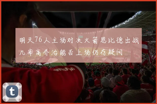 明天76人主场对决火箭恩比德出战几率高乔治能否上场仍存疑问