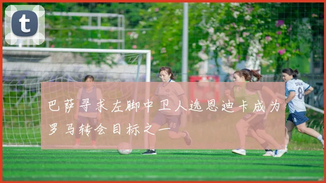 巴萨寻求左脚中卫人选恩迪卡成为罗马转会目标之一