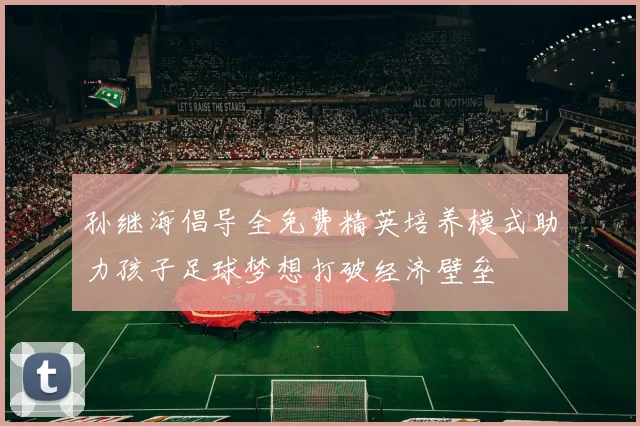 孙继海倡导全免费精英培养模式助力孩子足球梦想打破经济壁垒